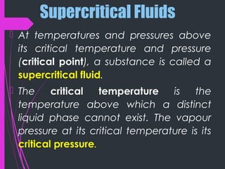 Supercritical Fluids
 At temperatures and pressures above
its critical temperature and pressure
(critical point), a substance is called a
supercritical fluid.
 The critical temperature is the
temperature above which a distinct
liquid phase cannot exist. The vapour
pressure at its critical temperature is its
critical pressure.
 