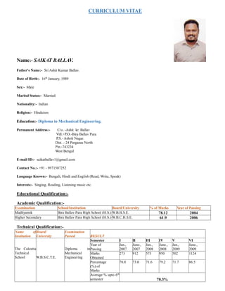 CURRICULUM VITAE
Name:- SAIKAT BALLAV.
Father's Name:- Sri Ashit Kumar Ballav.
Date of Birth:- 16th
January, 1989
Sex:- Male
Marital Status:- Married
Nationality:- Indian
Religion:- Hinduism
Education:- Diploma in Mechanical Engineering.
Permanent Address:- C/o. -Ashit kr. Ballav
Vill.+P.O.-Bira Ballav Para
P.S.- Ashok Nagar.
Dist. - 24 Parganas North
Pin.-743234
West Bengal
E-mail ID:- saikatballav1@gmail.com
Contact No.:- +91 - 9971507252
Language Known:- Bengali, Hindi and English (Read, Write, Speak)
Interests:- Singing, Reading, Listening music etc.
Educational Qualification:-
Academic Qualification:-
Examination School/Institution Board/University % of Marks Year of Passing
Madhyamik Bira Ballav Para High School (H.S.) W.B.B.S.E. 78.12 2004
Higher Secondary Bira Ballav Para High School (H.S.) W.B.C.H.S.E. 61.9 2006
Technical Qualification:-
Name of
Institution
Board/
University
Examination
Passed RESULT
The Calcutta
Technical
School W.B.S.C.T.E.
Diploma in
Mechanical
Engineering
Semester I II III IV V VI
Year of
Passing
Jan.,
2007
June.,
2007
Jan.,
2008
June.,
2008
Jan.,
2009
June.,
2009
Marks
Obtained
273 912 573 950 502 1124
Percentage
(%) of
Marks
78.0 73.0 71.6 79.2 71.7 86.5
Average % upto 6th
semester 78.3%
 
