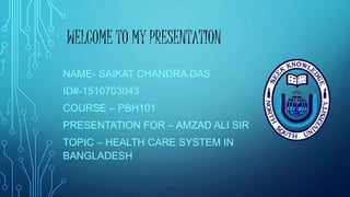 WELCOME TO MY PRESENTATION
NAME- SAIKAT CHANDRA DAS
ID#-1510703043
COURSE – PBH101
PRESENTATION FOR – AMZAD ALI SIR
TOPIC – HEALTH CARE SYSTEM IN
BANGLADESH
 