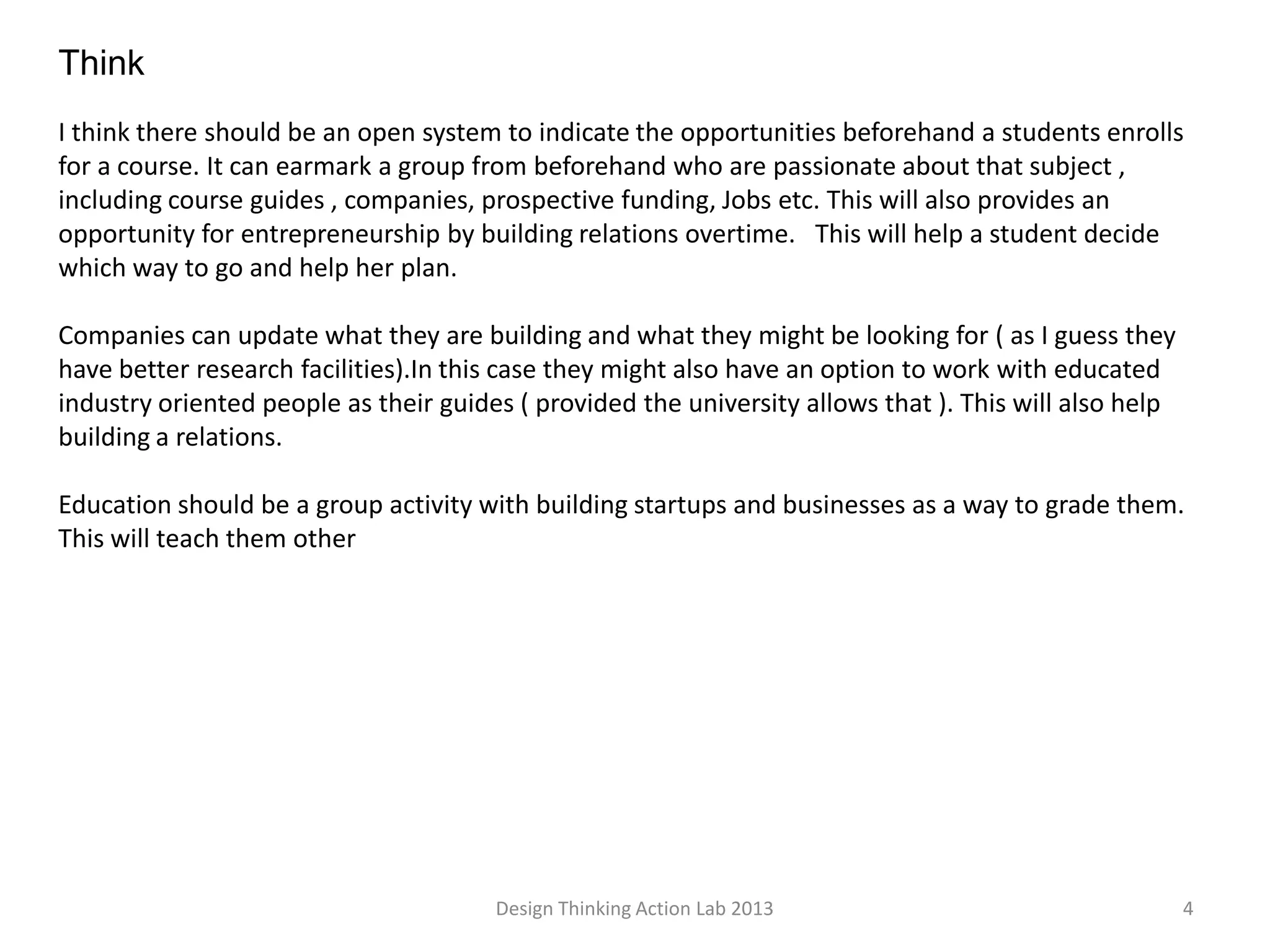 Design Thinking Action Lab 2013 4
Think
I think there should be an open system to indicate the opportunities beforehand a students enrolls
for a course. It can earmark a group from beforehand who are passionate about that subject ,
including course guides , companies, prospective funding, Jobs etc. This will also provides an
opportunity for entrepreneurship by building relations overtime. This will help a student decide
which way to go and help her plan.
Companies can update what they are building and what they might be looking for ( as I guess they
have better research facilities).In this case they might also have an option to work with educated
industry oriented people as their guides ( provided the university allows that ). This will also help
building a relations.
Education should be a group activity with building startups and businesses as a way to grade them.
This will teach them other
 