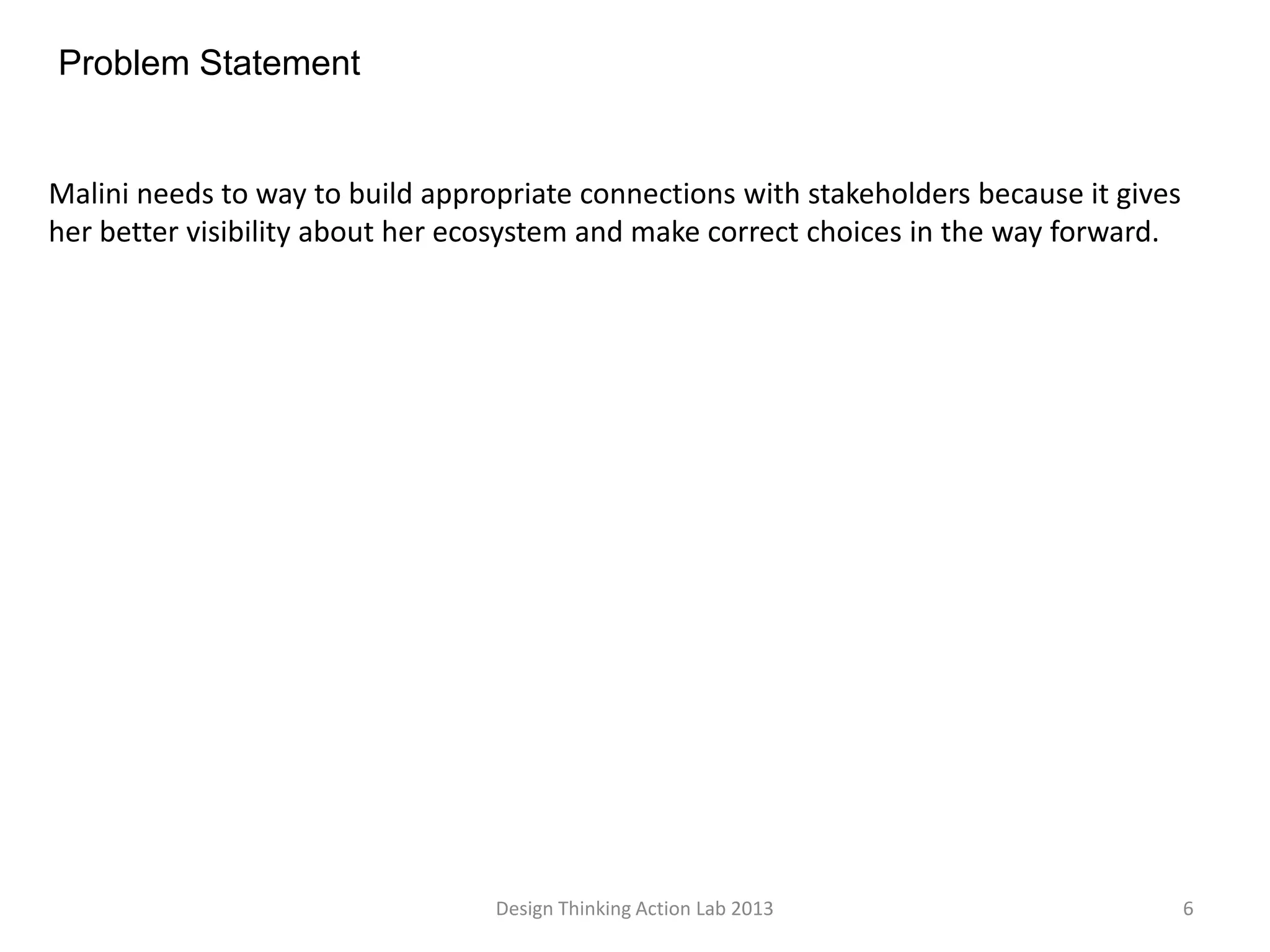 Design Thinking Action Lab 2013 6
Problem Statement
Malini needs to way to build appropriate connections with stakeholders because it gives
her better visibility about her ecosystem and make correct choices in the way forward.
 