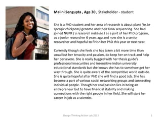 Design Thinking Action Lab 2013 1
Malini Sengupta , Age 30 , Stakeholder - student
She is a PhD student and her area of research is about plant (to be
specific chickpeas) genome and their DNA sequencing. She had
joined NGPR ( a research institute ) as a part of her PhD program,
as a junior researcher 6 years ago and now she is a senior
researcher and hopeful to finish her PhD this year or next year.
Currently though she feels she has taken a bit more time than
usual but her tenacity and passion, do keep her on track and help
her persevere. She is really bugged with her thesis guide’s
professional insecurities and insensitive Indian university
educational standards but she knows she has to somehow get her
way through. She is quite aware of the competitive world outside.
She is quite hopeful after PhD she will find a good Job. She has
become a part of various social networking groups and connecting
individual people. Though her real passion lies in being an
entrepreneur but to have financial stability and making
connections with the right people in her field, She will start her
career in job as a scientist.
 