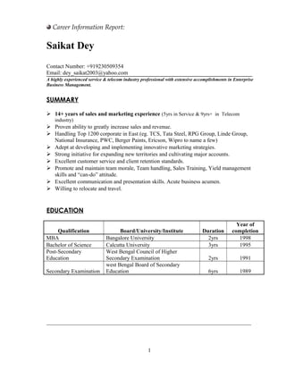 Career Information Report:
Saikat Dey
Contact Number: +919230509354
Email: dey_saikat2003@yahoo.com
A highly experienced service & telecom industry professional with extensive accomplishments in Enterprise
Business Management.
SUMMARY
 14+ years of sales and marketing experience (5yrs in Service & 9yrs+ in Telecom
industry)
 Proven ability to greatly increase sales and revenue.
 Handling Top 1200 corporate in East (eg. TCS, Tata Steel, RPG Group, Linde Group,
National Insurance, PWC, Berger Paints, Ericson, Wipro to name a few)
 Adept at developing and implementing innovative marketing strategies.
 Strong initiative for expanding new territories and cultivating major accounts.
 Excellent customer service and client retention standards.
 Promote and maintain team morale, Team handling, Sales Training, Yield management
skills and “can-do” attitude.
 Excellent communication and presentation skills. Acute business acumen.
 Willing to relocate and travel.
EDUCATION
Qualification Board/University/Institute Duration
Year of
completion
MBA Bangalore University 2yrs 1998
Bachelor of Science Calcutta University 3yrs 1995
Post-Secondary
Education
West Bengal Council of Higher
Secondary Examination 2yrs 1991
Secondary Examination
west Bengal Board of Secondary
Education 6yrs 1989
_________________________________________________________________________
1
 