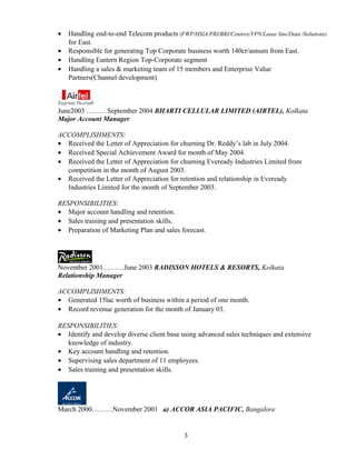 • Handling end-to-end Telecom products (FWP/HSIA/PRI/BRI/Centrex/VPN/Lease line/Data /Solutions)
for East.
• Responsible for generating Top Corporate business worth 140cr/annum from East.
• Handling Eastern Region Top-Corporate segment
• Handling a sales & marketing team of 15 members and Enterprise Value
Partners(Channel development)
June2003 ………September 2004 BHARTI CELLULAR LIMITED (AIRTEL), Kolkata
Major Account Manager
ACCOMPLISHMENTS:
• Received the Letter of Appreciation for churning Dr. Reddy’s lab in July 2004.
• Received Special Achievement Award for month of May 2004.
• Received the Letter of Appreciation for churning Eveready Industries Limited from
competition in the month of August 2003.
• Received the Letter of Appreciation for retention and relationship in Eveready
Industries Limited for the month of September 2003.
RESPONSIBILITIES:
• Major account handling and retention.
• Sales training and presentation skills.
• Preparation of Marketing Plan and sales forecast.
November 2001………June 2003 RADISSON HOTELS & RESORTS, Kolkata
Relationship Manager
ACCOMPLISHMENTS:
• Generated 15lac worth of business within a period of one month.
• Record revenue generation for the month of January 03.
RESPONSIBILITIES:
• Identify and develop diverse client base using advanced sales techniques and extensive
knowledge of industry.
• Key account handling and retention.
• Supervising sales department of 11 employees.
• Sales training and presentation skills.
March 2000………November 2001 a) ACCOR ASIA PACIFIC, Bangalore
3
 