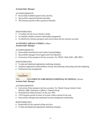 Assistant Sales Manager
ACCOMPLISHMENTS:
• Successfully handled regional sales activities.
• Successfully organised national sales blitz.
• 30% business growth within a period of 4months.
RESPONSIBILITIES:
• To market and sell Acccor Hotels in India.
• To establish suitable customer relationship management.
• To identify key business prospects and convert them into key business accounts.
b) NOVOTEL CORALIA UMMED, Jodhpur
Assistant Sales Manager
ACCOMPLISHMENTS:
• Successfully launched Novotel Coralia Ummed,Jodhpur.
• Successfully managed Travel agents and Tour Operators.
• Conversion of key prospects into key accounts, Viz: ONGC, Shell, IOCL, IBP, BPCL.
RESPONSIBILITIES:
• To plan and implement appropriate marketing strategies.
• Analytical approach towards problem solving, sales planning, forecasting and sales budgeting.
• Professional man management.
1998…………2000 FORTUNE PARK HOTELS LIMITED by ITC HOTELS, Chennai
Assistant Sales Manager
ACCOMPLISHMENTS:
• Conversion of key prospects into key accounts, Viz: Maruti Udyog Limited, Foster
Wheeler, MRF, Sumitomo, Cadbury’s, Sanmar Group.
• Promoted from Sales Executive in the year 1999.
• 110% business growth in terms of revenue within a period of one year.
• Successfully managed and maintained account management relationship.
RESPONSIBILITIES
• Responsible for the regional selling activities.
• To plan and Implement appropriate marketing strategies.
4
 
