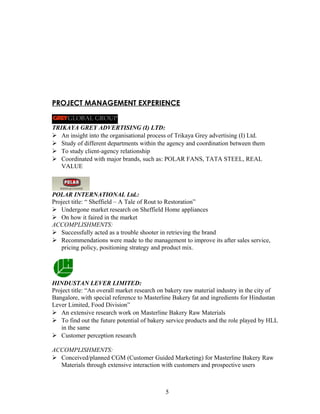 PROJECT MANAGEMENT EXPERIENCE
TRIKAYA GREY ADVERTISING (I) LTD:
 An insight into the organisational process of Trikaya Grey advertising (I) Ltd.
 Study of different departments within the agency and coordination between them
 To study client-agency relationship
 Coordinated with major brands, such as: POLAR FANS, TATA STEEL, REAL
VALUE
POLAR INTERNATIONAL Ltd.:
Project title: “ Sheffield – A Tale of Rout to Restoration”
 Undergone market research on Sheffield Home appliances
 On how it faired in the market
ACCOMPLISHMENTS:
 Successfully acted as a trouble shooter in retrieving the brand
 Recommendations were made to the management to improve its after sales service,
pricing policy, positioning strategy and product mix.
HINDUSTAN LEVER LIMITED:
Project title: “An overall market research on bakery raw material industry in the city of
Bangalore, with special reference to Masterline Bakery fat and ingredients for Hindustan
Lever Limited, Food Division”
 An extensive research work on Masterline Bakery Raw Materials
 To find out the future potential of bakery service products and the role played by HLL
in the same
 Customer perception research
ACCOMPLISHMENTS:
 Conceived/planned CGM (Customer Guided Marketing) for Masterline Bakery Raw
Materials through extensive interaction with customers and prospective users
5
 