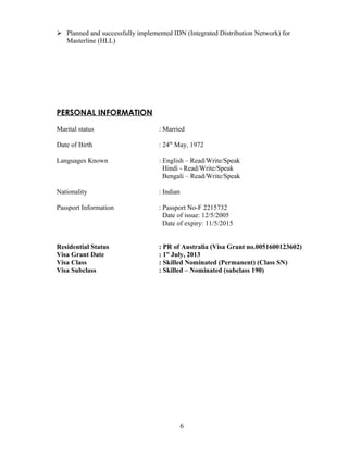  Planned and successfully implemented IDN (Integrated Distribution Network) for
Masterline (HLL)
PERSONAL INFORMATION
Marital status : Married
Date of Birth : 24th
May, 1972
Languages Known : English – Read/Write/Speak
Hindi - Read/Write/Speak
Bengali – Read/Write/Speak
Nationality : Indian
Passport Information : Passport No-F 2215732
Date of issue: 12/5/2005
Date of expiry: 11/5/2015
Residential Status : PR of Australia (Visa Grant no.0051600123602)
Visa Grant Date : 1st
July, 2013
Visa Class : Skilled Nominated (Permanent) (Class SN)
Visa Subclass : Skilled – Nominated (subclass 190)
6
 