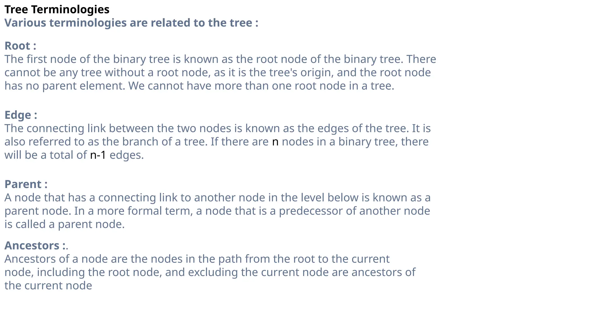 Tree Terminologies
Various terminologies are related to the tree :
Root :
The first node of the binary tree is known as the root node of the binary tree. There
cannot be any tree without a root node, as it is the tree's origin, and the root node
has no parent element. We cannot have more than one root node in a tree.
Edge :
The connecting link between the two nodes is known as the edges of the tree. It is
also referred to as the branch of a tree. If there are n nodes in a binary tree, there
will be a total of n-1 edges.
Parent :
A node that has a connecting link to another node in the level below is known as a
parent node. In a more formal term, a node that is a predecessor of another node
is called a parent node.
Ancestors :.
Ancestors of a node are the nodes in the path from the root to the current
node, including the root node, and excluding the current node are ancestors of
the current node
 