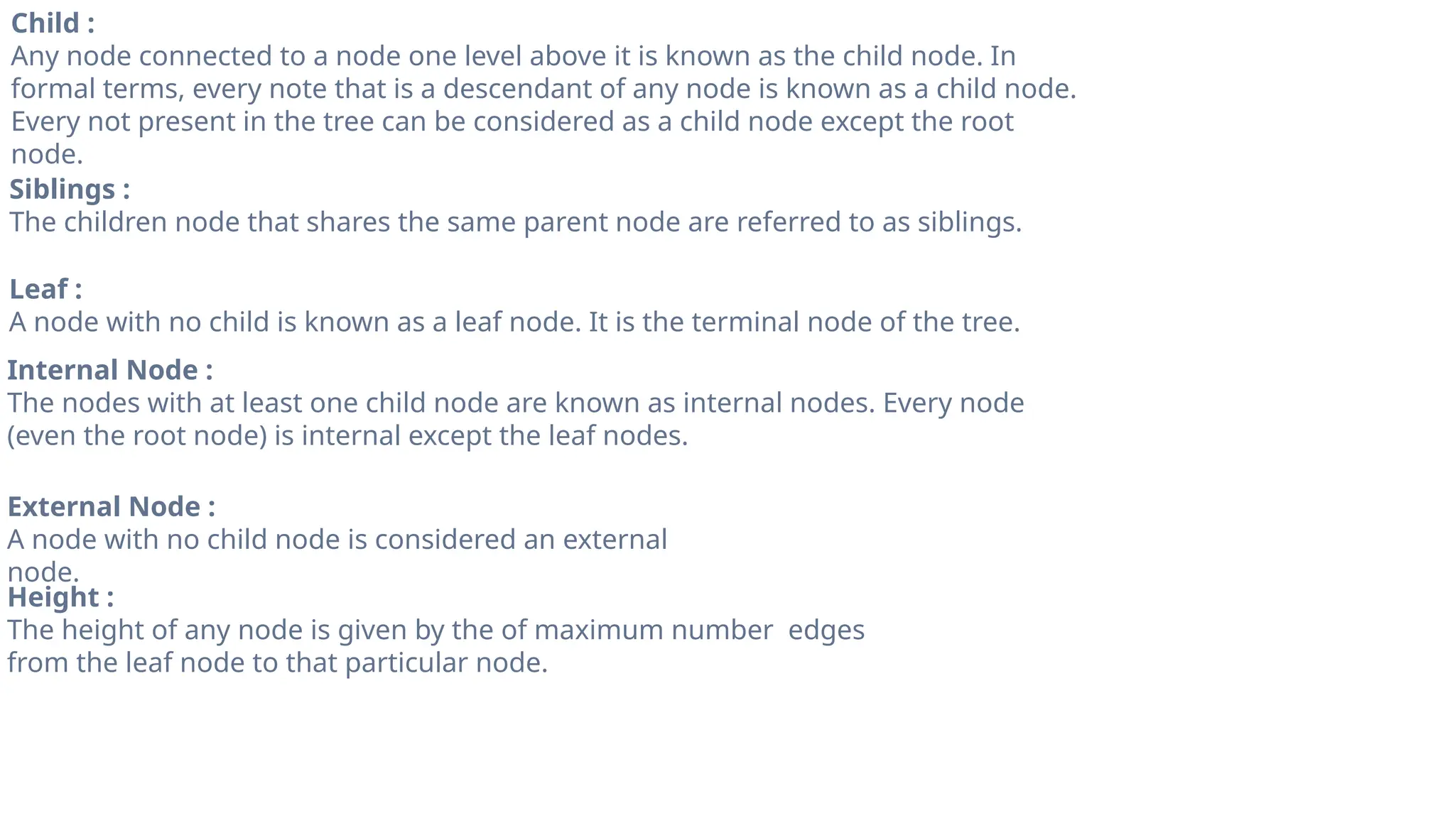 Child :
Any node connected to a node one level above it is known as the child node. In
formal terms, every note that is a descendant of any node is known as a child node.
Every not present in the tree can be considered as a child node except the root
node.
Siblings :
The children node that shares the same parent node are referred to as siblings.
Leaf :
A node with no child is known as a leaf node. It is the terminal node of the tree.
Internal Node :
The nodes with at least one child node are known as internal nodes. Every node
(even the root node) is internal except the leaf nodes.
External Node :
A node with no child node is considered an external
node.
Height :
The height of any node is given by the of maximum number edges
from the leaf node to that particular node.
 