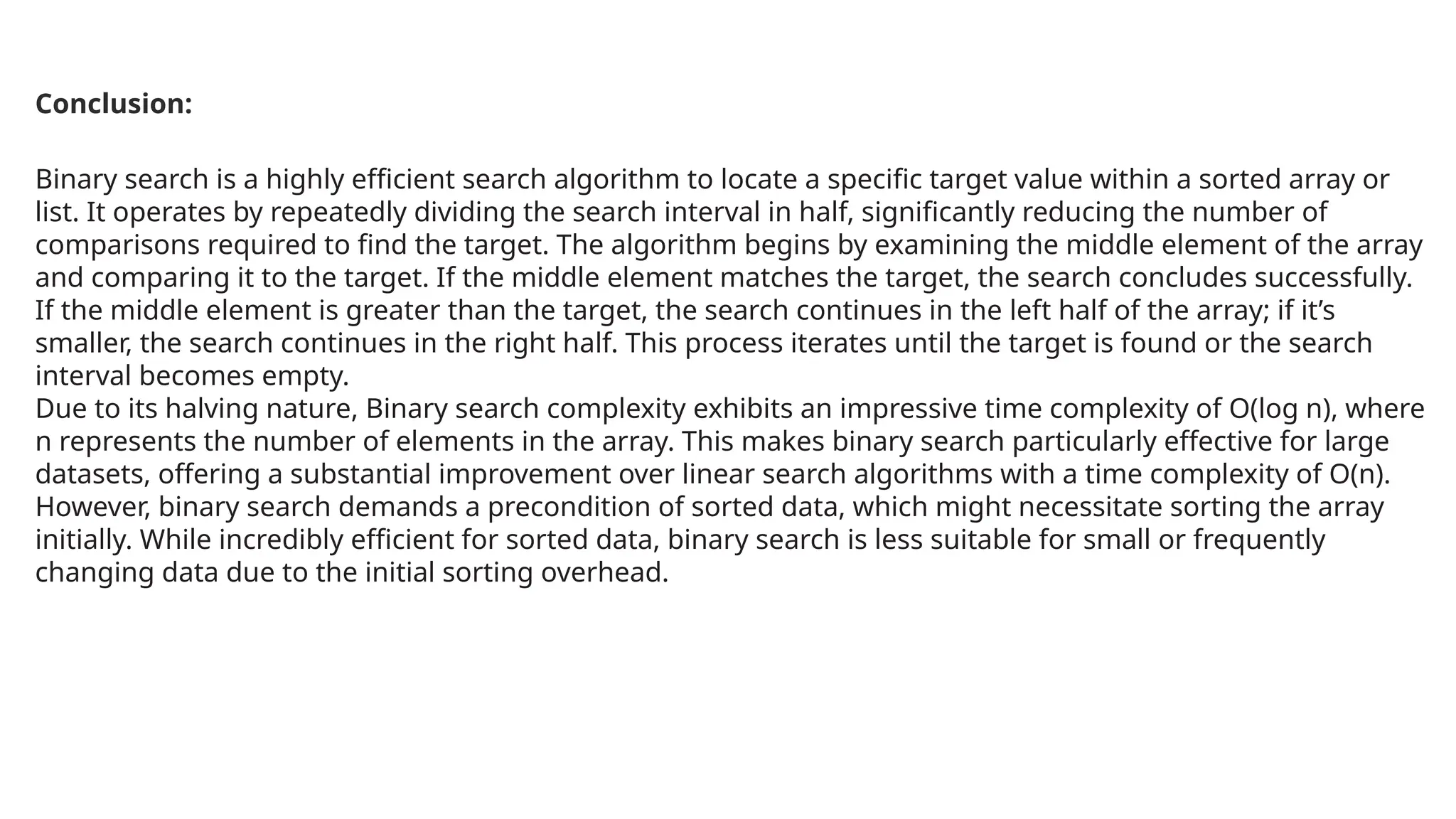 Binary search is a highly efficient search algorithm to locate a specific target value within a sorted array or
list. It operates by repeatedly dividing the search interval in half, significantly reducing the number of
comparisons required to find the target. The algorithm begins by examining the middle element of the array
and comparing it to the target. If the middle element matches the target, the search concludes successfully.
If the middle element is greater than the target, the search continues in the left half of the array; if it’s
smaller, the search continues in the right half. This process iterates until the target is found or the search
interval becomes empty.
Due to its halving nature, Binary search complexity exhibits an impressive time complexity of O(log n), where
n represents the number of elements in the array. This makes binary search particularly effective for large
datasets, offering a substantial improvement over linear search algorithms with a time complexity of O(n).
However, binary search demands a precondition of sorted data, which might necessitate sorting the array
initially. While incredibly efficient for sorted data, binary search is less suitable for small or frequently
changing data due to the initial sorting overhead.
Conclusion:
 