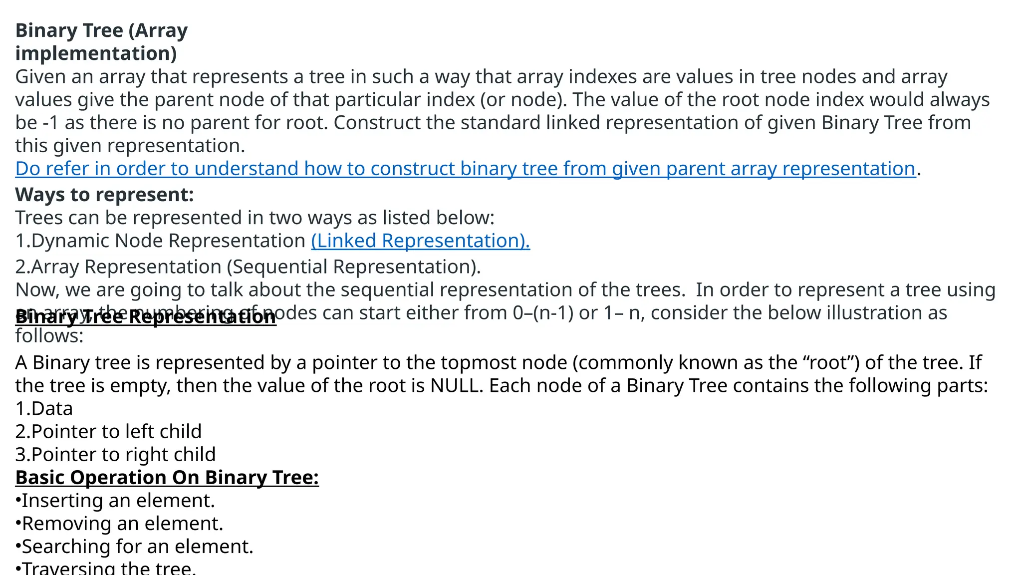 Binary Tree (Array
implementation)
Given an array that represents a tree in such a way that array indexes are values in tree nodes and array
values give the parent node of that particular index (or node). The value of the root node index would always
be -1 as there is no parent for root. Construct the standard linked representation of given Binary Tree from
this given representation.
Do refer in order to understand how to construct binary tree from given parent array representation.
Ways to represent:
Trees can be represented in two ways as listed below:
1.Dynamic Node Representation (Linked Representation).
2.Array Representation (Sequential Representation).
Now, we are going to talk about the sequential representation of the trees. In order to represent a tree using
an array, the numbering of nodes can start either from 0–(n-1) or 1– n, consider the below illustration as
follows:
Binary Tree Representation
A Binary tree is represented by a pointer to the topmost node (commonly known as the “root”) of the tree. If
the tree is empty, then the value of the root is NULL. Each node of a Binary Tree contains the following parts:
1.Data
2.Pointer to left child
3.Pointer to right child
Basic Operation On Binary Tree:
•Inserting an element.
•Removing an element.
•Searching for an element.
 