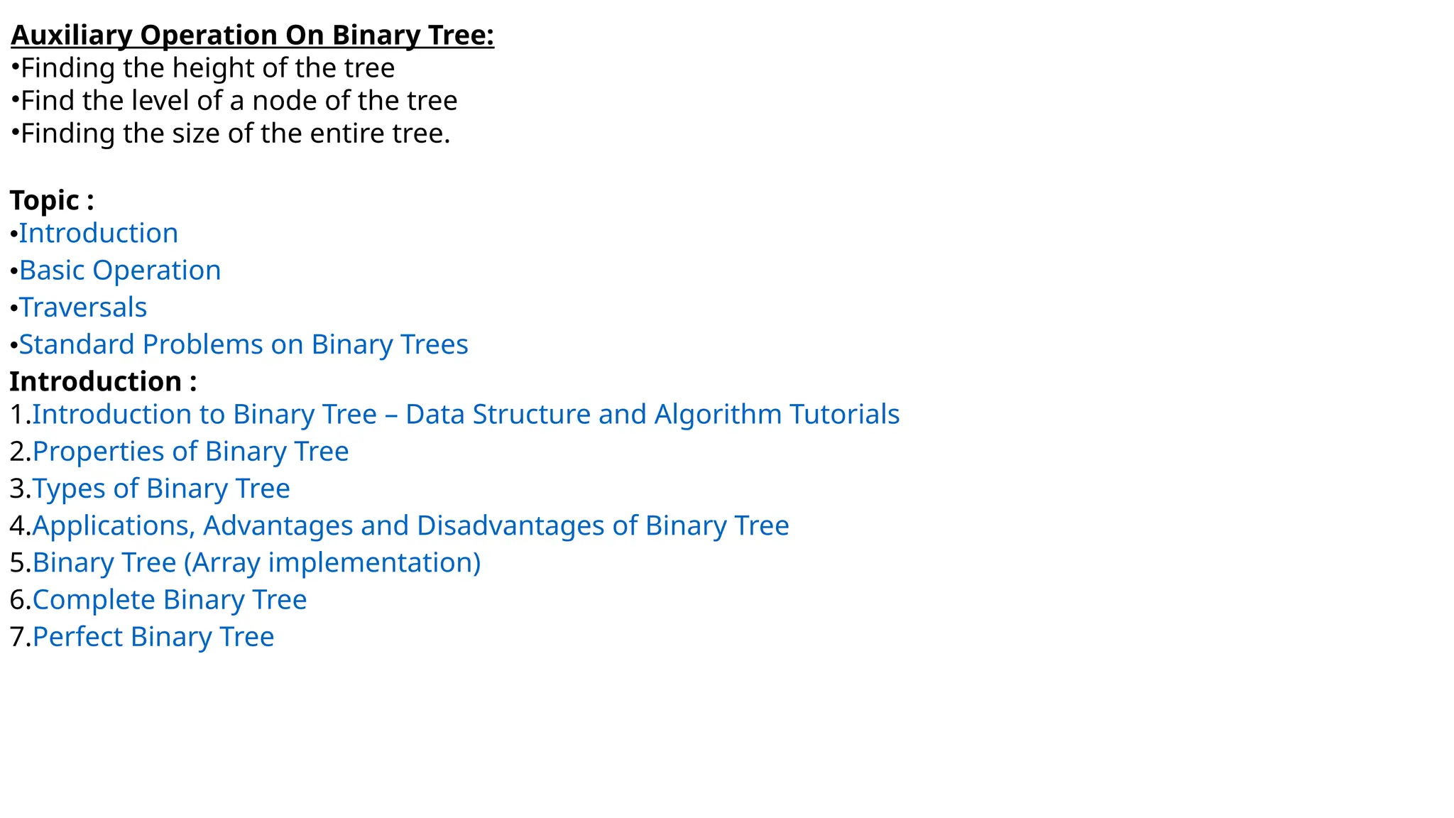 Auxiliary Operation On Binary Tree:
•Finding the height of the tree
•Find the level of a node of the tree
•Finding the size of the entire tree.
Topic :
•Introduction
•Basic Operation
•Traversals
•Standard Problems on Binary Trees
Introduction :
1.Introduction to Binary Tree – Data Structure and Algorithm Tutorials
2.Properties of Binary Tree
3.Types of Binary Tree
4.Applications, Advantages and Disadvantages of Binary Tree
5.Binary Tree (Array implementation)
6.Complete Binary Tree
7.Perfect Binary Tree
 