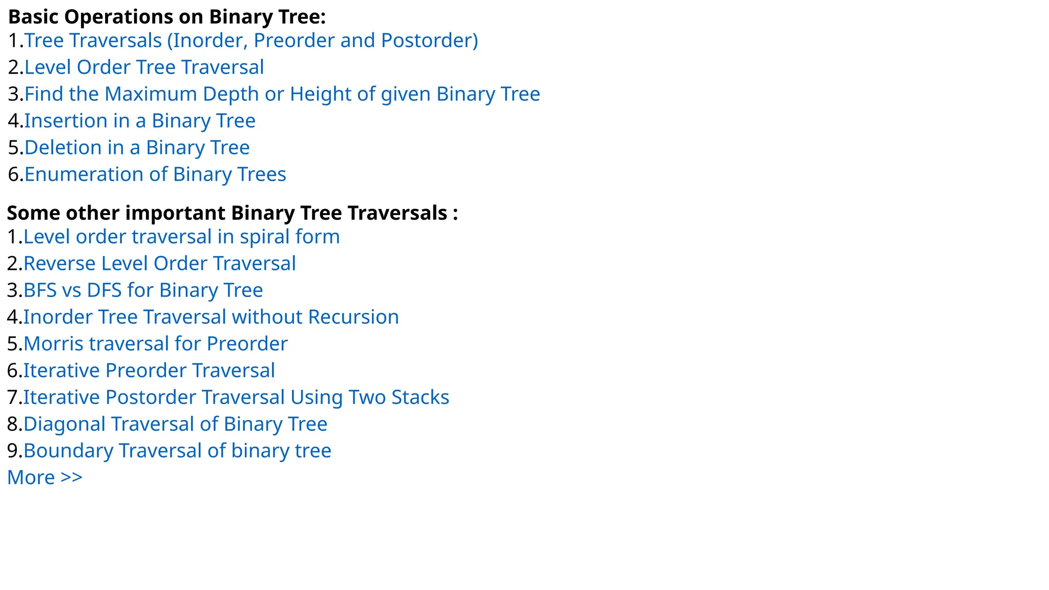 Basic Operations on Binary Tree:
1.Tree Traversals (Inorder, Preorder and Postorder)
2.Level Order Tree Traversal
3.Find the Maximum Depth or Height of given Binary Tree
4.Insertion in a Binary Tree
5.Deletion in a Binary Tree
6.Enumeration of Binary Trees
Some other important Binary Tree Traversals :
1.Level order traversal in spiral form
2.Reverse Level Order Traversal
3.BFS vs DFS for Binary Tree
4.Inorder Tree Traversal without Recursion
5.Morris traversal for Preorder
6.Iterative Preorder Traversal
7.Iterative Postorder Traversal Using Two Stacks
8.Diagonal Traversal of Binary Tree
9.Boundary Traversal of binary tree
More >>
 
