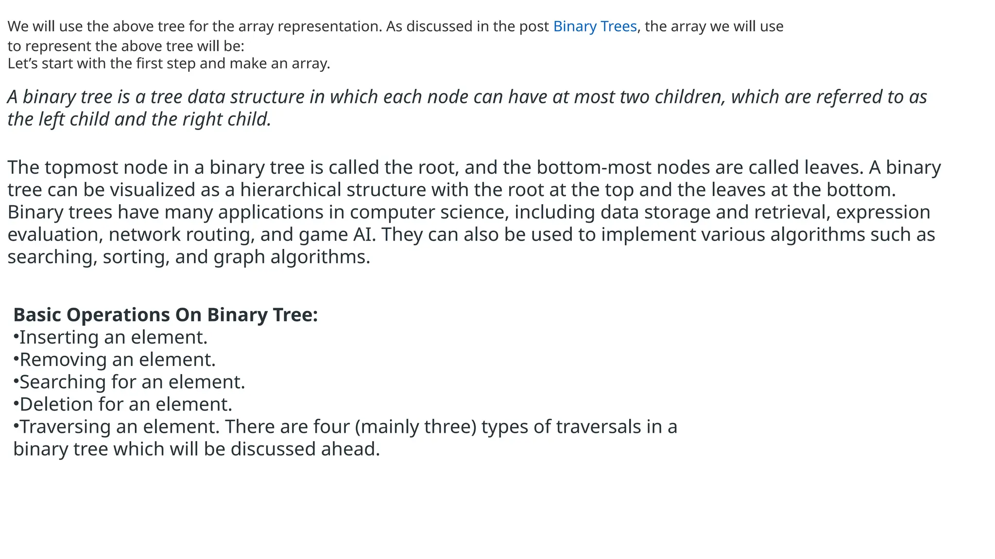 We will use the above tree for the array representation. As discussed in the post Binary Trees, the array we will use
to represent the above tree will be:
Let’s start with the first step and make an array.
A binary tree is a tree data structure in which each node can have at most two children, which are referred to as
the left child and the right child.
The topmost node in a binary tree is called the root, and the bottom-most nodes are called leaves. A binary
tree can be visualized as a hierarchical structure with the root at the top and the leaves at the bottom.
Binary trees have many applications in computer science, including data storage and retrieval, expression
evaluation, network routing, and game AI. They can also be used to implement various algorithms such as
searching, sorting, and graph algorithms.
Basic Operations On Binary Tree:
•Inserting an element.
•Removing an element.
•Searching for an element.
•Deletion for an element.
•Traversing an element. There are four (mainly three) types of traversals in a
binary tree which will be discussed ahead.
 