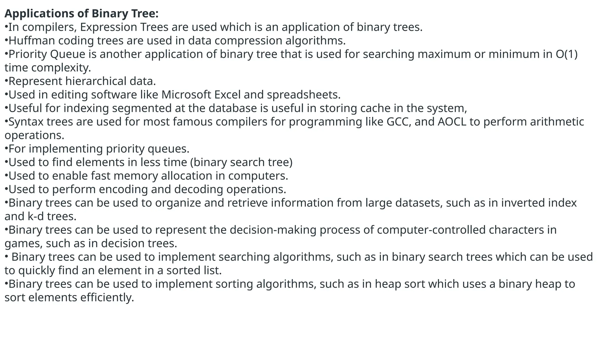 Applications of Binary Tree:
•In compilers, Expression Trees are used which is an application of binary trees.
•Huffman coding trees are used in data compression algorithms.
•Priority Queue is another application of binary tree that is used for searching maximum or minimum in O(1)
time complexity.
•Represent hierarchical data.
•Used in editing software like Microsoft Excel and spreadsheets.
•Useful for indexing segmented at the database is useful in storing cache in the system,
•Syntax trees are used for most famous compilers for programming like GCC, and AOCL to perform arithmetic
operations.
•For implementing priority queues.
•Used to find elements in less time (binary search tree)
•Used to enable fast memory allocation in computers.
•Used to perform encoding and decoding operations.
•Binary trees can be used to organize and retrieve information from large datasets, such as in inverted index
and k-d trees.
•Binary trees can be used to represent the decision-making process of computer-controlled characters in
games, such as in decision trees.
• Binary trees can be used to implement searching algorithms, such as in binary search trees which can be used
to quickly find an element in a sorted list.
•Binary trees can be used to implement sorting algorithms, such as in heap sort which uses a binary heap to
sort elements efficiently.
 