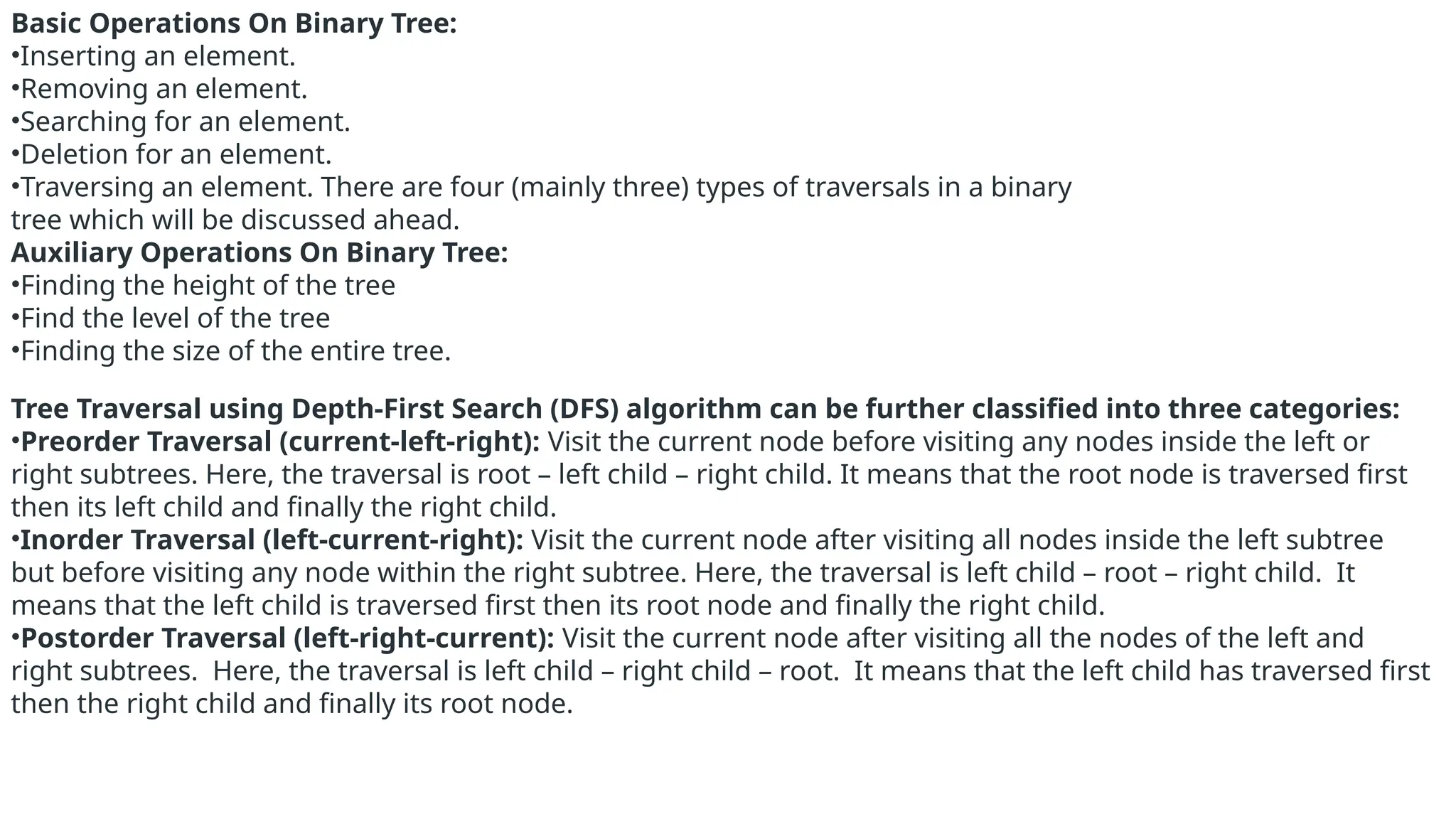 Basic Operations On Binary Tree:
•Inserting an element.
•Removing an element.
•Searching for an element.
•Deletion for an element.
•Traversing an element. There are four (mainly three) types of traversals in a binary
tree which will be discussed ahead.
Auxiliary Operations On Binary Tree:
•Finding the height of the tree
•Find the level of the tree
•Finding the size of the entire tree.
Tree Traversal using Depth-First Search (DFS) algorithm can be further classified into three categories:
•Preorder Traversal (current-left-right): Visit the current node before visiting any nodes inside the left or
right subtrees. Here, the traversal is root – left child – right child. It means that the root node is traversed first
then its left child and finally the right child.
•Inorder Traversal (left-current-right): Visit the current node after visiting all nodes inside the left subtree
but before visiting any node within the right subtree. Here, the traversal is left child – root – right child. It
means that the left child is traversed first then its root node and finally the right child.
•Postorder Traversal (left-right-current): Visit the current node after visiting all the nodes of the left and
right subtrees. Here, the traversal is left child – right child – root. It means that the left child has traversed first
then the right child and finally its root node.
 