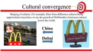 Cultural convergence
Merging of cultures. For example, films from difference cultures being
appreciated everywhere, or say the growth of McDonalds (American culture)
across the world.
China
Dubai
 