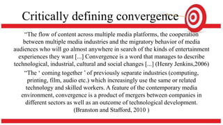 Critically defining convergence
“The flow of content across multiple media platforms, the cooperation
between multiple media industries and the migratory behavior of media
audiences who will go almost anywhere in search of the kinds of entertainment
experiences they want [...] Convergence is a word that manages to describe
technological, industrial, cultural and social changes [...] (Henry Jenkins,2006)
“The ‘ coming together ’ of previously separate industries (computing,
printing, film, audio etc.) which increasingly use the same or related
technology and skilled workers. A feature of the contemporary media
environment, convergence is a product of mergers between companies in
different sectors as well as an outcome of technological development.
(Branston and Stafford, 2010 )
 