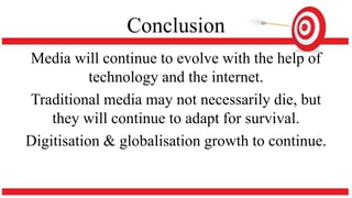 Conclusion
Media will continue to evolve with the help of
technology and the internet.
Traditional media may not necessarily die, but
they will continue to adapt for survival.
Digitisation & globalisation growth to continue.
 