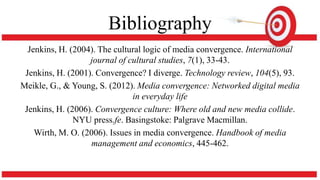 Bibliography
Jenkins, H. (2004). The cultural logic of media convergence. International
journal of cultural studies, 7(1), 33-43.
Jenkins, H. (2001). Convergence? I diverge. Technology review, 104(5), 93.
Meikle, G., & Young, S. (2012). Media convergence: Networked digital media
in everyday life
Jenkins, H. (2006). Convergence culture: Where old and new media collide.
NYU press.fe. Basingstoke: Palgrave Macmillan.
Wirth, M. O. (2006). Issues in media convergence. Handbook of media
management and economics, 445-462.
 