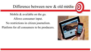 Difference between new & old media
Mobile & available on the go.
Allows consumer input.
No restrictions in citizen journalism.
Platform for all consumers to be producers.
 