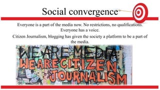 Social convergence
Everyone is a part of the media now. No restrictions, no qualifications.
Everyone has a voice.
Citizen Journalism, blogging has given the society a platform to be a part of
the media.
 