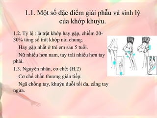 1.1. Một số đặc điểm giải phẫu và sinh lý 
của khớp khuỷu.
1.2. Tỷ lệ : là trật khớp hay gặp, chiếm 20-
30% tổng số trật khớp nói chung.
    Hay gặp nhất ở trẻ em sau 5 tuổi.
    Nữ nhiều hơn nam, tay trái nhiều hơn tay 
phải.
1.3. Nguyên nhân, cơ chế: (H.2)
    Cơ chế chấn thương gián tiếp.
    Ngã chống tay, khuỷu duỗi tối đa, cẳng tay 
ngửa.
 
