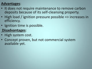 Advantages:
• It does not require maintenance to remove carbon
deposits because of its self-cleansing property.
• High load / ignition pressure possible => increases in
efficiency.
• Ignition time is possible.
Disadvantages:
• High system cost.
• Concept proven, but not commercial system
available yet.
 