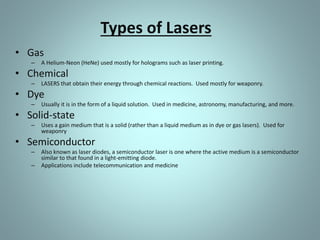 Types of Lasers
• Gas
– A Helium-Neon (HeNe) used mostly for holograms such as laser printing.
• Chemical
– LASERS that obtain their energy through chemical reactions. Used mostly for weaponry.
• Dye
– Usually it is in the form of a liquid solution. Used in medicine, astronomy, manufacturing, and more.
• Solid-state
– Uses a gain medium that is a solid (rather than a liquid medium as in dye or gas lasers). Used for
weaponry
• Semiconductor
– Also known as laser diodes, a semiconductor laser is one where the active medium is a semiconductor
similar to that found in a light-emitting diode.
– Applications include telecommunication and medicine
 