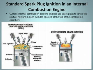 Standard Spark Plug Ignition in an Internal
Combustion Engine
• Current internal combustion gasoline engines use spark plugs to ignite the
air/fuel mixture in each cylinder (located at the top of the combustion
chamber).
 
