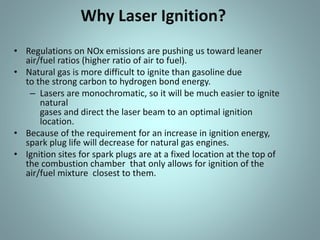 Why Laser Ignition?
• Regulations on NOx emissions are pushing us toward leaner
air/fuel ratios (higher ratio of air to fuel).
• Natural gas is more difficult to ignite than gasoline due
to the strong carbon to hydrogen bond energy.
– Lasers are monochromatic, so it will be much easier to ignite
natural
gases and direct the laser beam to an optimal ignition
location.
• Because of the requirement for an increase in ignition energy,
spark plug life will decrease for natural gas engines.
• Ignition sites for spark plugs are at a fixed location at the top of
the combustion chamber that only allows for ignition of the
air/fuel mixture closest to them.
 