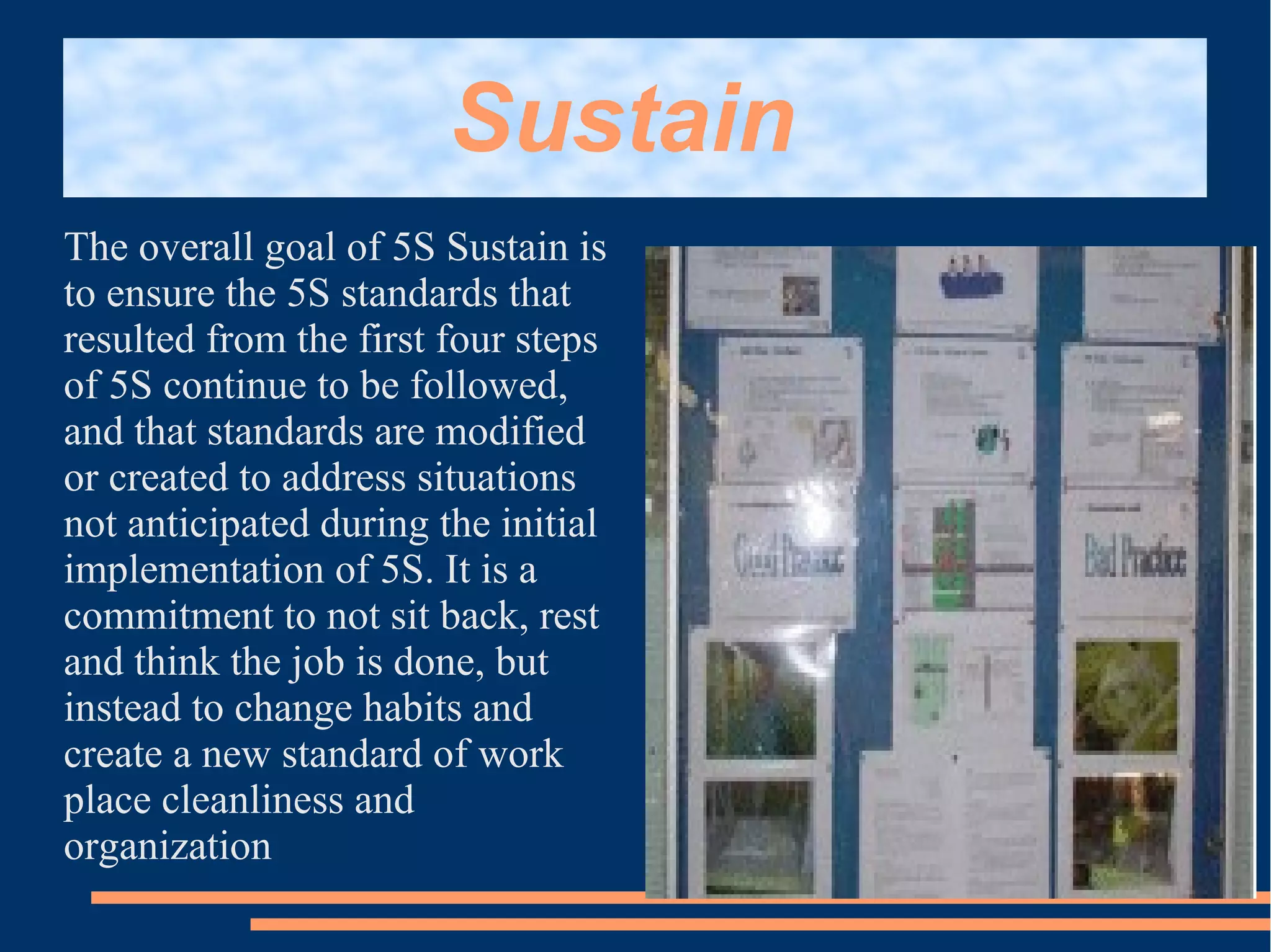 Sustain
The overall goal of 5S Sustain is
to ensure the 5S standards that
resulted from the first four steps
of 5S continue to be followed,
and that standards are modified
or created to address situations
not anticipated during the initial
implementation of 5S. It is a
commitment to not sit back, rest
and think the job is done, but
instead to change habits and
create a new standard of work
place cleanliness and
organization
 