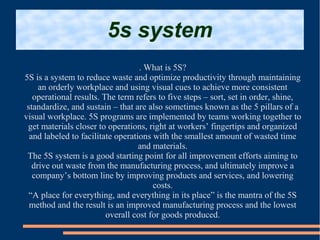 5s system
. What is 5S?
5S is a system to reduce waste and optimize productivity through maintaining
an orderly workplace and using visual cues to achieve more consistent
operational results. The term refers to five steps – sort, set in order, shine,
standardize, and sustain – that are also sometimes known as the 5 pillars of a
visual workplace. 5S programs are implemented by teams working together to
get materials closer to operations, right at workers’ fingertips and organized
and labeled to facilitate operations with the smallest amount of wasted time
and materials.
The 5S system is a good starting point for all improvement efforts aiming to
drive out waste from the manufacturing process, and ultimately improve a
company’s bottom line by improving products and services, and lowering
costs.
“A place for everything, and everything in its place” is the mantra of the 5S
method and the result is an improved manufacturing process and the lowest
overall cost for goods produced.
 