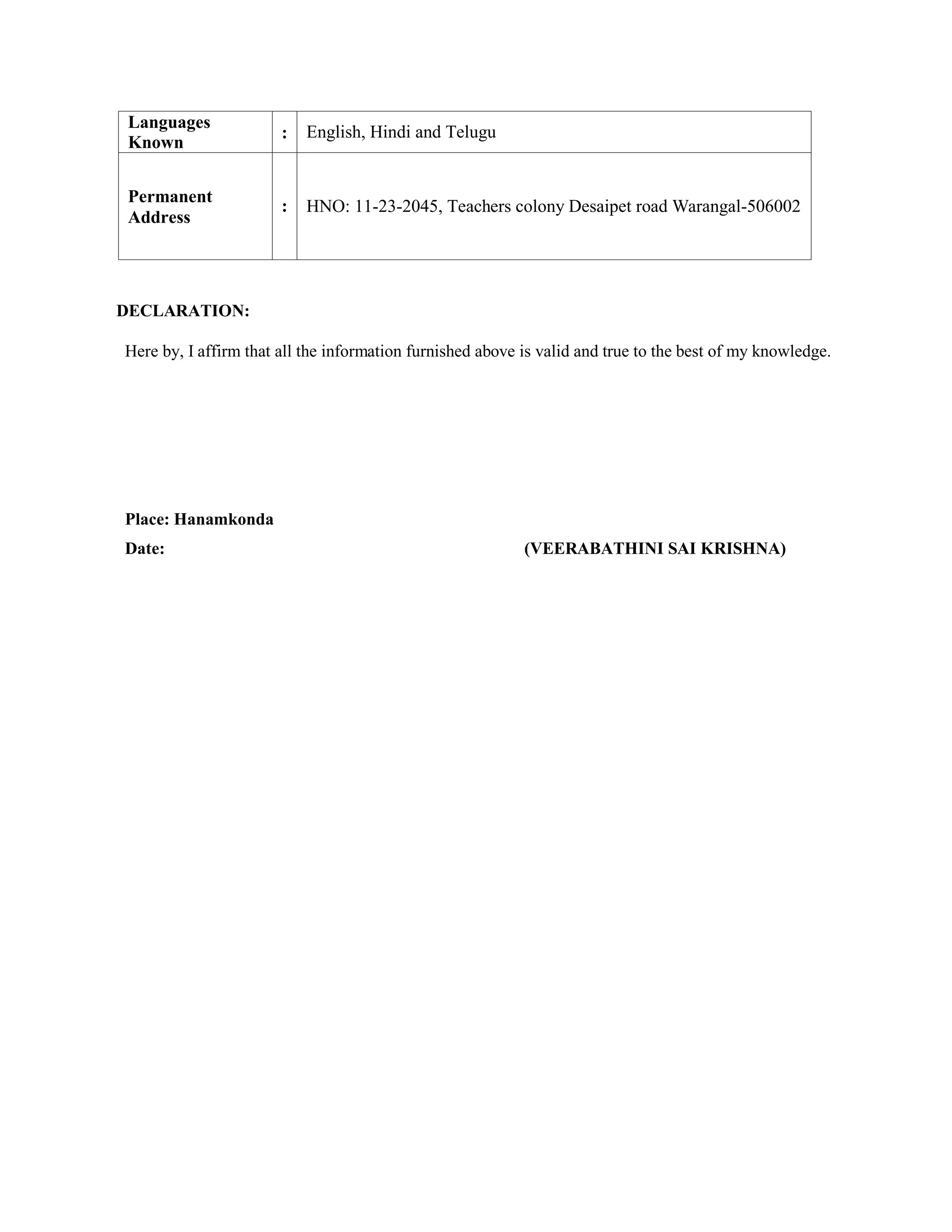 Languages
Known
: English, Hindi and Telugu
Permanent
Address
: HNO: 11-23-2045, Teachers colony Desaipet road Warangal-506002
DECLARATION:
Here by, I affirm that all the information furnished above is valid and true to the best of my knowledge.
Place: Hanamkonda
Date: (VEERABATHINI SAI KRISHNA)
 