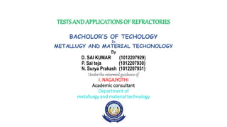 TESTS ANDAPPLICATIONS OF REFRACTORIES
BACHOLOR’S OF TECHOLOGY
In
METALLUGY AND MATERIAL TECHONOLOGY
By
D. SAI KUMAR (1012207929)
P. Sai teja (1012207930)
N. Surya Prakash (1012207931)
Under the esteemedguidance of
I. NAGAJYOTHI
Academic consultant
Department of
metallurgy and material technology
 