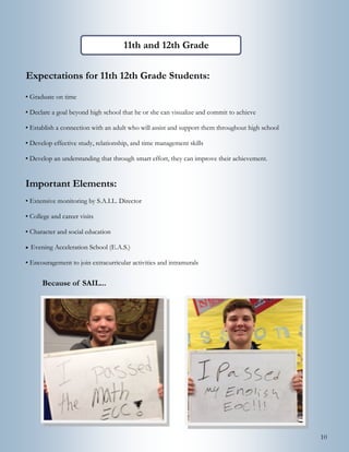 10
Expectations for 11th 12th Grade Students:
• Graduate on time
• Declare a goal beyond high school that he or she can visualize and commit to achieve
• Establish a connection with an adult who will assist and support them throughout high school
• Develop effective study, relationship, and time management skills
• Develop an understanding that through smart effort, they can improve their achievement.
Important Elements:
• Extensive monitoring by S.A.I.L. Director
• College and career visits
• Character and social education
 Evening Acceleration School (E.A.S.)
• Encouragement to join extracurricular activities and intramurals
11th and 12th Grade Highlights:
Because of SAIL...
 