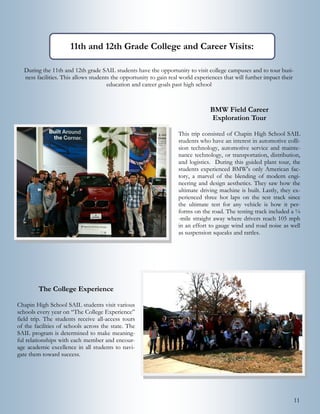 11
BMW Field Career
Exploration Tour
This trip consisted of Chapin High School SAIL
students who have an interest in automotive colli-
sion technology, automotive service and mainte-
nance technology, or transportation, distribution,
and logistics. During this guided plant tour, the
students experienced BMW's only American fac-
tory, a marvel of the blending of modern engi-
neering and design aesthetics. They saw how the
ultimate driving machine is built. Lastly, they ex-
perienced three hot laps on the test track since
the ultimate test for any vehicle is how it per-
forms on the road. The testing track included a ¼
-mile straight away where drivers reach 105 mph
in an effort to gauge wind and road noise as well
as suspension squeaks and rattles.
The College Experience
Chapin High School SAIL students visit various
schools every year on “The College Experience”
field trip. The students receive all-access tours
of the facilities of schools across the state. The
SAIL program is determined to make meaning-
ful relationships with each member and encour-
age academic excellence in all students to navi-
gate them toward success.
During the 11th and 12th grade SAIL students have the opportunity to visit college campuses and to tour busi-
ness facilities. This allows students the opportunity to gain real world experiences that will further impact their
education and career goals past high school
11th and 12th Grade College and Career Visits:
 