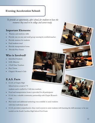 12
To provide an opportunity, after school, for students to have the
resources they need to be college and career ready.
Important Elements:
 Practice and reinforce skills
 Provide one-on-one and small group tutoring by certified teacher
 Provide mentors for students
 Feed students meal
 Provide transportation home
 Provide Peer Tutors
Who is Involved?
 Identified Students
 SAIL Director
 2 Full Time Teachers
 Peer Tutors
 Chapin’s Women’s Club
E.A.S. Facts
 E.A.S. at Chapin High
School serves a total of 70
students and is staffed by 2 full time teachers.
 Food and transportation home is provided for all participants
 E.A.S. has a valuable community partnership with Chapin Women’s
Club
 Peer tutors and additional technology was available to assist students
with their individual needs
 E.A.S. provided comprehensive three week session to assist students with learning the skill necessary to be suc-
cessful on the South Carolina High School Exit Exam
Evening Acceleration School:
 
