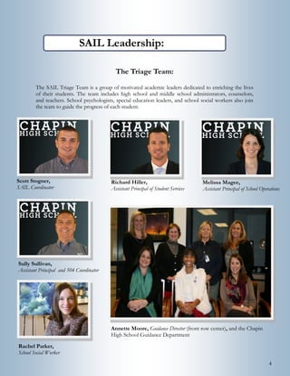 4
SAIL Leadership:
The Triage Team:
The SAIL Triage Team is a group of motivated academic leaders dedicated to enriching the lives
of their students. The team includes high school and middle school administrators, counselors,
and teachers. School psychologists, special education leaders, and school social workers also join
the team to guide the progress of each student.
Scott Stogner,
SAIL Coordinator
Richard Hiller,
Assistant Principal of Student Services
Melissa Magee,
Assistant Principal of School Operations
Annette Moore, Guidance Director (front row center), and the Chapin High School Guidance Department
 