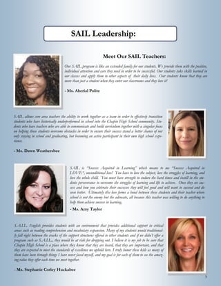 5
SAIL Leadership:
Meet Our SAIL Teachers:
Our SAIL program is like an extended family for our students. We provide them with the positive,
individual attention and care they need in order to be successful. Our students take skills learned in
our classes and apply them to other aspects of their daily lives. Our students know that they are
more than just a student when they enter our classrooms and they love it!
- Ms. Aherial Polite
SAIL allows core area teachers the ability to work together as a team in order to effectively transition
students who have historically underperformed in school into the Chapin High School community. Stu-
dents who have teachers who are able to communicate and build curriculum together with a singular focus
on helping those students overcome obstacles in order to ensure their success stand a better chance of not
only staying in school and graduating, but becoming an active participant in their own high school expe-
rience.
- Ms. Dawn Weathersbee
SAIL is “Success Acquired in Learning” which means to me “Success Acquired in
LOVE“, unconditional love! You have to love the subject, love the struggles of learning, and
love the whole child. You must have strength to endure the hard times and instill in the stu-
dents perseverance to overcome the struggles of learning and life to achieve. Once they see suc-
cess and how you celebrate their successes they will feel good and will want to succeed and do
even better. Ultimately this love forms a bond between these students and their teacher where
school is not the enemy but the advocate, all because this teacher was willing to do anything to
help them achieve success in learning.
- Ms. Amy Taylor
S.A.I.L. English provides students with an environment that provides additional support in critical
areas such as reading comprehension and vocabulary expansion. Many of my students would traditional-
ly fall right between the cracks of the support structures offered to other students and if we didn’t offer a
program such as S.A.I.L., they would be at risk for dropping out. I believe it is my job to be sure that
Chapin High School is a place where they know that they are heard, that they are important, and that
they are expected to meet the standards of excellence we uphold here. I truly honor these kids as many of
them have been through things I have never faced myself, and my goal is for each of them to see the amaz-
ing value they offer each time we meet together.
- Ms. Stephanie Corley Huckabee
 