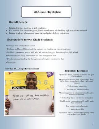 7
Expectations for 9th Grade Students:
• Complete four advanced core classes
• Declare a goal beyond high school that students can visualize and commit to achieve
• Establish a connection with an adult who will assist and support them throughout high school
• Develop effective study, relationship, and time management skills
• Develop an understanding that through smart effort, they can improve their
achievement.
9th Grade Highlights:
Overall Beliefs:
 Failure does not motivate at-risk students.
 If a student fails the ninth grade, his or her chances of finishing high school are nominal.
 Passing students who do not meet standards does little to help them.
Important Elements:
• Extensive direct academic assistance for qual-
ified students
• Rigorous instruction with higher-order think-
ing skills encouraged and valued (Advanced
Classes)
• Differentiated instruction
• Character and social education
• Encouragement to join extracurricular activi-
ties and intramurals
• Technology based one-to-one instruction
•Small learning communities with highly quali-
fied educators
• Low student-to-teacher ratios
• Strong leadership
• Common time to plan interdisciplinary activi-
ties, projects, and themes
How has SAIL helped you succeed?
 