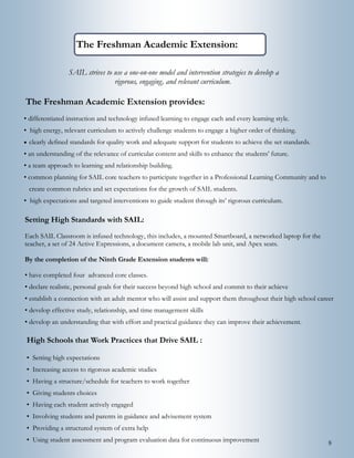 8
The Freshman Academic Extension
The Freshman Academic Extension provides:
• differentiated instruction and technology infused learning to engage each and every learning style.
• high energy, relevant curriculum to actively challenge students to engage a higher order of thinking.
 clearly defined standards for quality work and adequate support for students to achieve the set standards.
• an understanding of the relevance of curricular content and skills to enhance the students’ future.
• a team approach to learning and relationship building.
• common planning for SAIL core teachers to participate together in a Professional Learning Community and to
create common rubrics and set expectations for the growth of SAIL students.
• high expectations and targeted interventions to guide student through its’ rigorous curriculum.
SAIL strives to use a one-on-one model and intervention strategies to develop a
rigorous, engaging, and relevant curriculum.
High Schools that Work Practices that Drive SAIL :
• Setting high expectations
• Increasing access to rigorous academic studies
• Having a structure/schedule for teachers to work together
• Giving students choices
• Having each student actively engaged
• Involving students and parents in guidance and advisement system
• Providing a structured system of extra help
• Using student assessment and program evaluation data for continuous improvement
Setting High Standards with SAIL:
Each SAIL Classroom is infused technology, this includes, a mounted Smartboard, a networked laptop for the
teacher, a set of 24 Active Expressions, a document camera, a mobile lab unit, and Apex seats.
By the completion of the Ninth Grade Extension students will:
• have completed four advanced core classes.
• declare realistic, personal goals for their success beyond high school and commit to their achieve
• establish a connection with an adult mentor who will assist and support them throughout their high school career
• develop effective study, relationship, and time management skills
• develop an understanding that with effort and practical guidance they can improve their achievement.
 