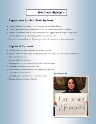 9
Important Elements:
• Extensive direct academic assistance for qualified students
• Rigorous instruction with higher-order thinking skills encouraged and valued (Advanced Classes)
• Differentiated instruction
• Character and social education
• Encouragement to join extracurricular activities and intramurals
• Technology based one-to-one instruction
• Small Learning Communities with Highly Qualified Educators
 Low student-to-teacher ratio
 Study hall run by SAIL Director to monitor students
 Evening Acceleration School (E.A.S.)
Expectations for 10th Grade Students:
 Complete English Two , Biology, and Geometry Advanced Core Classes
 Declare a goal beyond high school that he or she can visualize and commit to achieve
 Establish a connection with an adult who will assist and support them throughout high school
 Develop effective study, relationship, and time management skills
 Develop an understanding that through smart effort, they can improve their achievement.
10th Grade Highlights:
Because of SAIL...
 