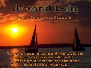 Life is very much like sailing.  God is your Captain and knows the seas of life.  Many are content to just sail around in the safe harbors  and not really go anywhere with their life;  whereas others set their sails toward the horizon  and head out into the open sea.  