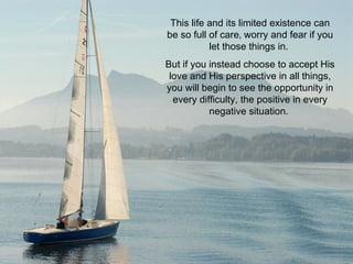 This life and its limited existence can be so full of care‚ worry and fear if you let those things in.  But if you instead choose to accept His love and His perspective in all things, you will begin to see the opportunity in every difficulty, the positive in every negative situation.  