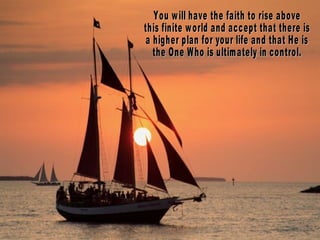 You will have the faith to rise above  this finite world and accept that there is  a higher plan for your life and that He is  the One Who is ultimately in control. 