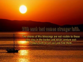 With each test comes stronger faith.  The shores of His blessings are not visible to those  who stay in the harbor and never venture out;  it takes faith to set sail and find them.  