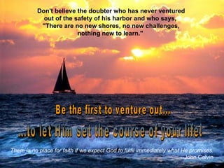 Don't believe the doubter who has never ventured out of the safety of his harbor and who says,  "There are no new shores, no new challenges, nothing new to learn."  Be the first to venture out... ...to let Him set the course of your life! There is no place for faith if we expect God to fulfil immediately what He promises. --John Calvin 