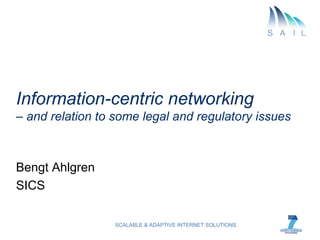 Information-centric networking
– and relation to some legal and regulatory issues



Bengt Ahlgren
SICS

                  SCALABLE & ADAPTIVE INTERNET SOLUTIONS
 