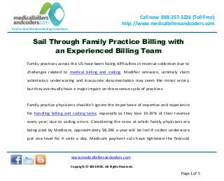 End to End Medical Billing Solutions
Call now 888-357-3226 (Toll Free)
http://www.medicalbillersandcoders.com
www.medicalbillersandcoders.com
Copyright ©-2013 MBC. All Rights Reserved.
Page 1 of 5
Sail Through Family Practice Billing with
an Experienced Billing Team
Family practices across the US have been facing difficulties in revenue collection due to
challenges related to medical billing and coding. Modifier omission, untimely claim
submission, underscoring and inaccurate documentation may seem like minor errors;
but they eventually have a major impact on the revenue cycle of practices.
Family practice physicians shouldn’t ignore the importance of expertise and experience
for handling billing and coding tasks; especially as they lose 10-20% of their revenue
every year; due to coding errors. Considering the rates at which family physicians are
being paid by Medicare, approximately $8,396 a year will be lost if coders underscore
just one level for 4 visits a day. Medicare payment cuts have tightened the financial
 
